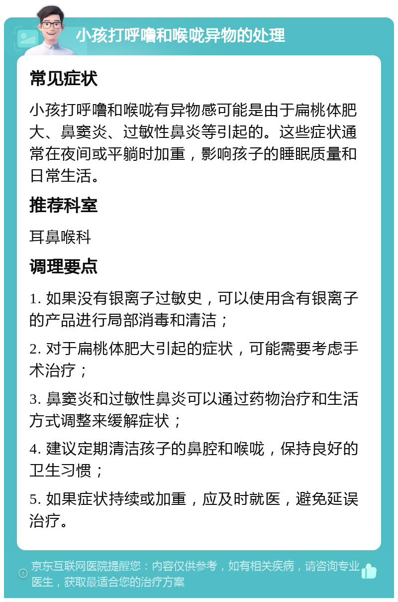 小孩打呼噜和喉咙异物的处理 常见症状 小孩打呼噜和喉咙有异物感可能是由于扁桃体肥大、鼻窦炎、过敏性鼻炎等引起的。这些症状通常在夜间或平躺时加重，影响孩子的睡眠质量和日常生活。 推荐科室 耳鼻喉科 调理要点 1. 如果没有银离子过敏史，可以使用含有银离子的产品进行局部消毒和清洁； 2. 对于扁桃体肥大引起的症状，可能需要考虑手术治疗； 3. 鼻窦炎和过敏性鼻炎可以通过药物治疗和生活方式调整来缓解症状； 4. 建议定期清洁孩子的鼻腔和喉咙，保持良好的卫生习惯； 5. 如果症状持续或加重，应及时就医，避免延误治疗。