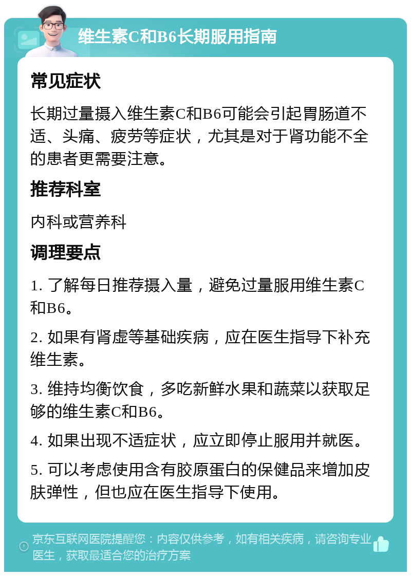 维生素C和B6长期服用指南 常见症状 长期过量摄入维生素C和B6可能会引起胃肠道不适、头痛、疲劳等症状，尤其是对于肾功能不全的患者更需要注意。 推荐科室 内科或营养科 调理要点 1. 了解每日推荐摄入量，避免过量服用维生素C和B6。 2. 如果有肾虚等基础疾病，应在医生指导下补充维生素。 3. 维持均衡饮食，多吃新鲜水果和蔬菜以获取足够的维生素C和B6。 4. 如果出现不适症状，应立即停止服用并就医。 5. 可以考虑使用含有胶原蛋白的保健品来增加皮肤弹性，但也应在医生指导下使用。