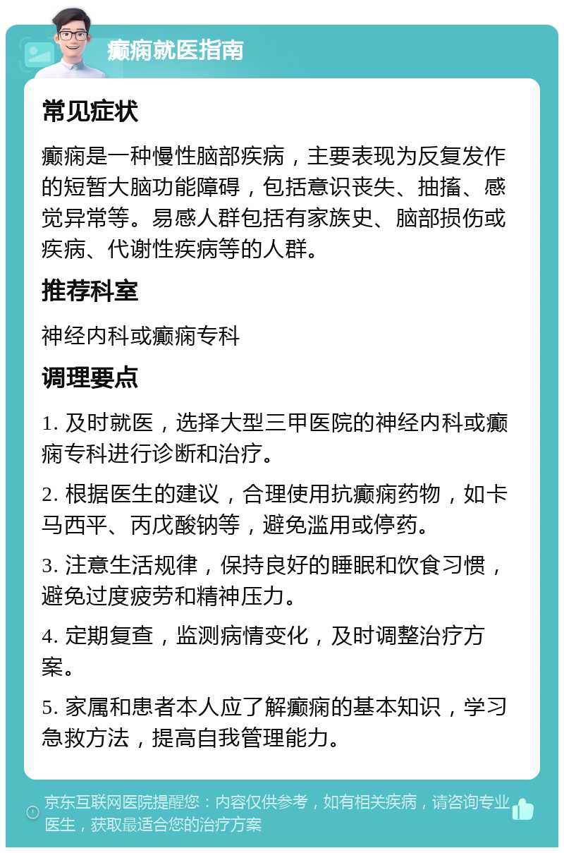 癫痫就医指南 常见症状 癫痫是一种慢性脑部疾病，主要表现为反复发作的短暂大脑功能障碍，包括意识丧失、抽搐、感觉异常等。易感人群包括有家族史、脑部损伤或疾病、代谢性疾病等的人群。 推荐科室 神经内科或癫痫专科 调理要点 1. 及时就医，选择大型三甲医院的神经内科或癫痫专科进行诊断和治疗。 2. 根据医生的建议，合理使用抗癫痫药物，如卡马西平、丙戊酸钠等，避免滥用或停药。 3. 注意生活规律，保持良好的睡眠和饮食习惯，避免过度疲劳和精神压力。 4. 定期复查，监测病情变化，及时调整治疗方案。 5. 家属和患者本人应了解癫痫的基本知识，学习急救方法，提高自我管理能力。