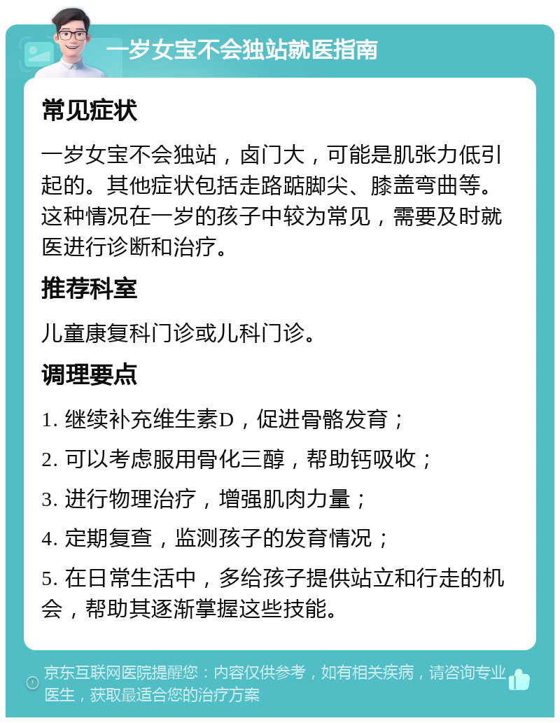 一岁女宝不会独站就医指南 常见症状 一岁女宝不会独站，卤门大，可能是肌张力低引起的。其他症状包括走路踮脚尖、膝盖弯曲等。这种情况在一岁的孩子中较为常见，需要及时就医进行诊断和治疗。 推荐科室 儿童康复科门诊或儿科门诊。 调理要点 1. 继续补充维生素D，促进骨骼发育； 2. 可以考虑服用骨化三醇，帮助钙吸收； 3. 进行物理治疗，增强肌肉力量； 4. 定期复查，监测孩子的发育情况； 5. 在日常生活中，多给孩子提供站立和行走的机会，帮助其逐渐掌握这些技能。