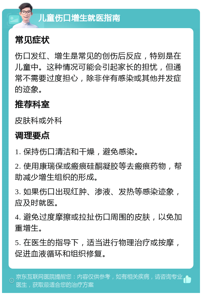 儿童伤口增生就医指南 常见症状 伤口发红、增生是常见的创伤后反应，特别是在儿童中。这种情况可能会引起家长的担忧，但通常不需要过度担心，除非伴有感染或其他并发症的迹象。 推荐科室 皮肤科或外科 调理要点 1. 保持伤口清洁和干燥，避免感染。 2. 使用康瑞保或瘢痕硅酮凝胶等去瘢痕药物，帮助减少增生组织的形成。 3. 如果伤口出现红肿、渗液、发热等感染迹象，应及时就医。 4. 避免过度摩擦或拉扯伤口周围的皮肤，以免加重增生。 5. 在医生的指导下，适当进行物理治疗或按摩，促进血液循环和组织修复。