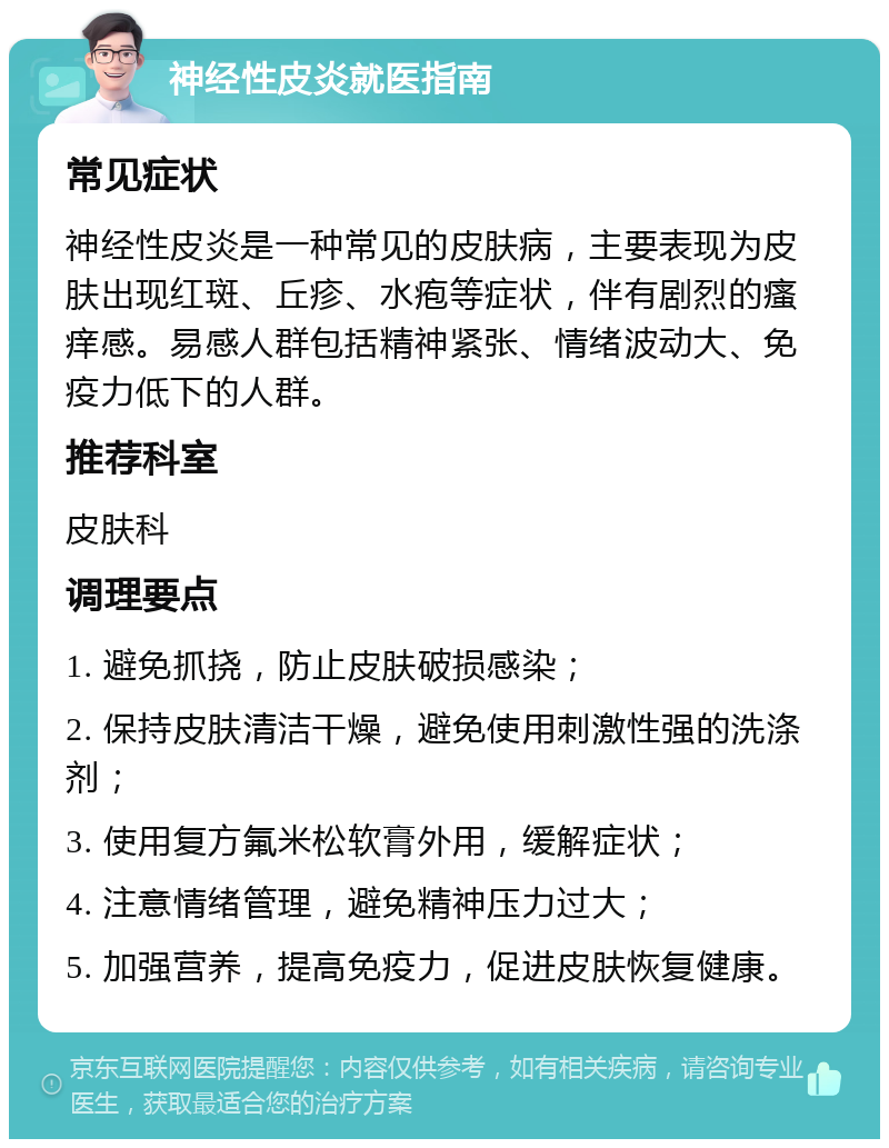 神经性皮炎就医指南 常见症状 神经性皮炎是一种常见的皮肤病，主要表现为皮肤出现红斑、丘疹、水疱等症状，伴有剧烈的瘙痒感。易感人群包括精神紧张、情绪波动大、免疫力低下的人群。 推荐科室 皮肤科 调理要点 1. 避免抓挠，防止皮肤破损感染； 2. 保持皮肤清洁干燥，避免使用刺激性强的洗涤剂； 3. 使用复方氟米松软膏外用，缓解症状； 4. 注意情绪管理，避免精神压力过大； 5. 加强营养，提高免疫力，促进皮肤恢复健康。