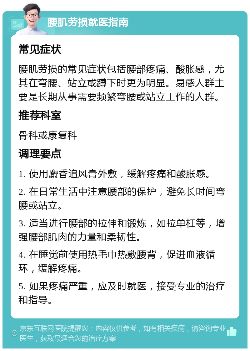 腰肌劳损就医指南 常见症状 腰肌劳损的常见症状包括腰部疼痛、酸胀感，尤其在弯腰、站立或蹲下时更为明显。易感人群主要是长期从事需要频繁弯腰或站立工作的人群。 推荐科室 骨科或康复科 调理要点 1. 使用麝香追风膏外敷，缓解疼痛和酸胀感。 2. 在日常生活中注意腰部的保护，避免长时间弯腰或站立。 3. 适当进行腰部的拉伸和锻炼，如拉单杠等，增强腰部肌肉的力量和柔韧性。 4. 在睡觉前使用热毛巾热敷腰背，促进血液循环，缓解疼痛。 5. 如果疼痛严重，应及时就医，接受专业的治疗和指导。