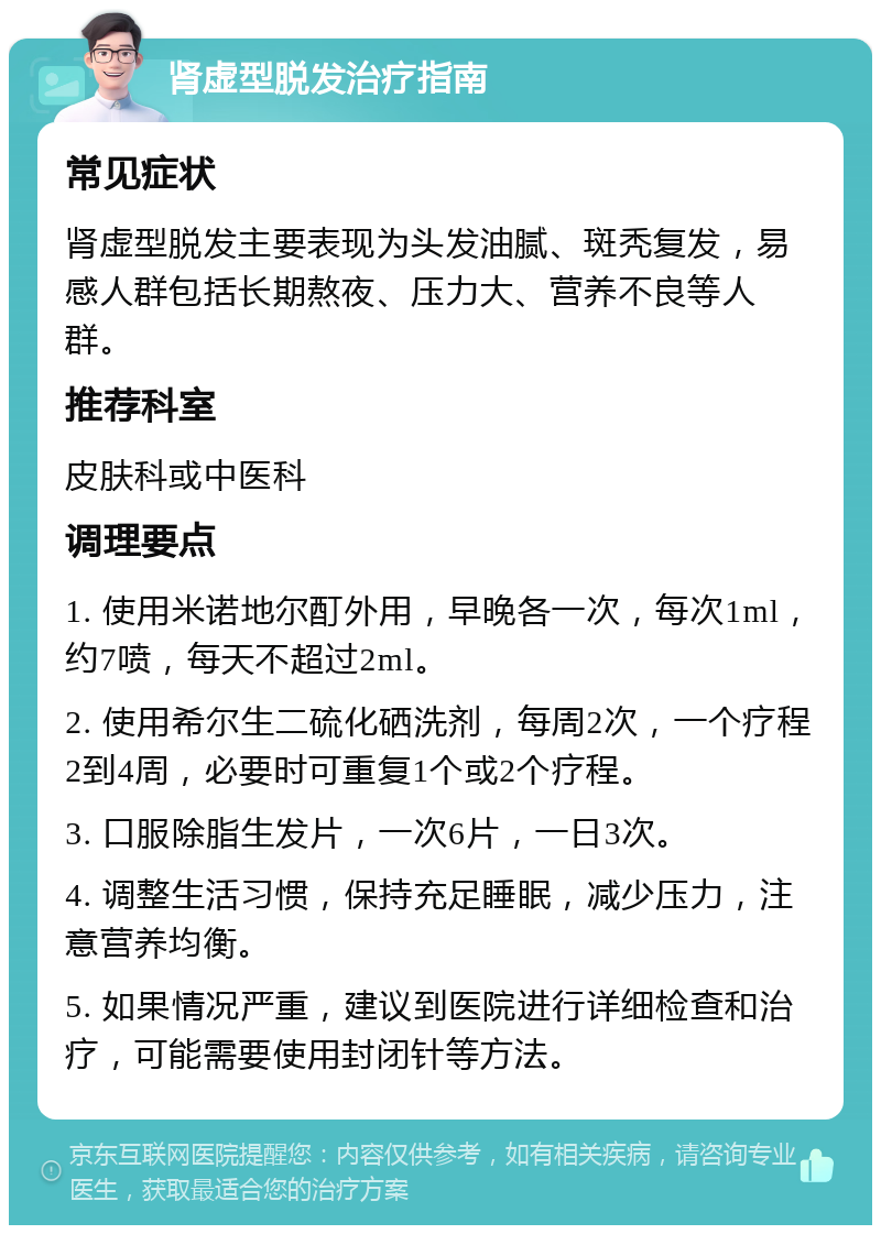 肾虚型脱发治疗指南 常见症状 肾虚型脱发主要表现为头发油腻、斑秃复发，易感人群包括长期熬夜、压力大、营养不良等人群。 推荐科室 皮肤科或中医科 调理要点 1. 使用米诺地尔酊外用，早晚各一次，每次1ml，约7喷，每天不超过2ml。 2. 使用希尔生二硫化硒洗剂，每周2次，一个疗程2到4周，必要时可重复1个或2个疗程。 3. 口服除脂生发片，一次6片，一日3次。 4. 调整生活习惯，保持充足睡眠，减少压力，注意营养均衡。 5. 如果情况严重，建议到医院进行详细检查和治疗，可能需要使用封闭针等方法。