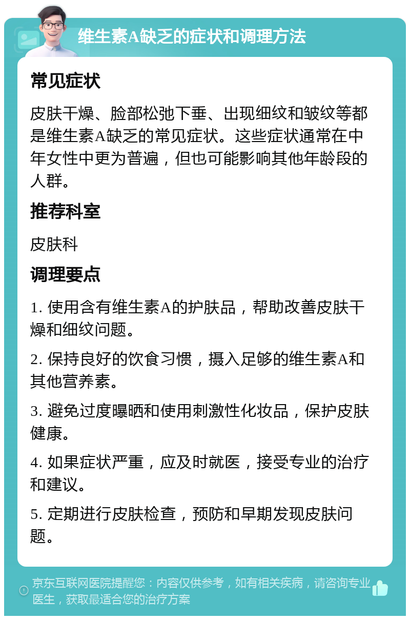 维生素A缺乏的症状和调理方法 常见症状 皮肤干燥、脸部松弛下垂、出现细纹和皱纹等都是维生素A缺乏的常见症状。这些症状通常在中年女性中更为普遍，但也可能影响其他年龄段的人群。 推荐科室 皮肤科 调理要点 1. 使用含有维生素A的护肤品，帮助改善皮肤干燥和细纹问题。 2. 保持良好的饮食习惯，摄入足够的维生素A和其他营养素。 3. 避免过度曝晒和使用刺激性化妆品，保护皮肤健康。 4. 如果症状严重，应及时就医，接受专业的治疗和建议。 5. 定期进行皮肤检查，预防和早期发现皮肤问题。