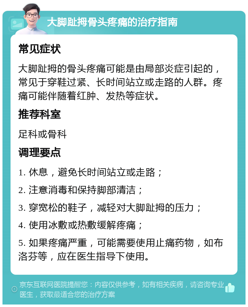 大脚趾拇骨头疼痛的治疗指南 常见症状 大脚趾拇的骨头疼痛可能是由局部炎症引起的，常见于穿鞋过紧、长时间站立或走路的人群。疼痛可能伴随着红肿、发热等症状。 推荐科室 足科或骨科 调理要点 1. 休息，避免长时间站立或走路； 2. 注意消毒和保持脚部清洁； 3. 穿宽松的鞋子，减轻对大脚趾拇的压力； 4. 使用冰敷或热敷缓解疼痛； 5. 如果疼痛严重，可能需要使用止痛药物，如布洛芬等，应在医生指导下使用。