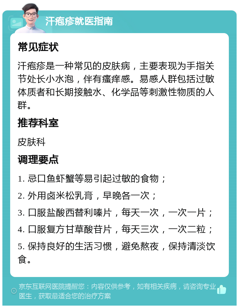 汗疱疹就医指南 常见症状 汗疱疹是一种常见的皮肤病，主要表现为手指关节处长小水泡，伴有瘙痒感。易感人群包括过敏体质者和长期接触水、化学品等刺激性物质的人群。 推荐科室 皮肤科 调理要点 1. 忌口鱼虾蟹等易引起过敏的食物； 2. 外用卤米松乳膏，早晚各一次； 3. 口服盐酸西替利嗪片，每天一次，一次一片； 4. 口服复方甘草酸苷片，每天三次，一次二粒； 5. 保持良好的生活习惯，避免熬夜，保持清淡饮食。