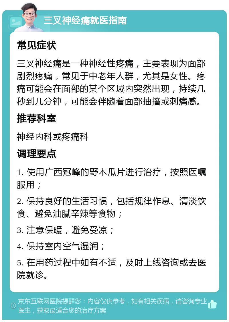 三叉神经痛就医指南 常见症状 三叉神经痛是一种神经性疼痛，主要表现为面部剧烈疼痛，常见于中老年人群，尤其是女性。疼痛可能会在面部的某个区域内突然出现，持续几秒到几分钟，可能会伴随着面部抽搐或刺痛感。 推荐科室 神经内科或疼痛科 调理要点 1. 使用广西冠峰的野木瓜片进行治疗，按照医嘱服用； 2. 保持良好的生活习惯，包括规律作息、清淡饮食、避免油腻辛辣等食物； 3. 注意保暖，避免受凉； 4. 保持室内空气湿润； 5. 在用药过程中如有不适，及时上线咨询或去医院就诊。