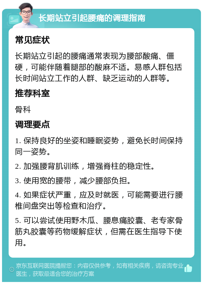 长期站立引起腰痛的调理指南 常见症状 长期站立引起的腰痛通常表现为腰部酸痛、僵硬，可能伴随着腿部的酸麻不适。易感人群包括长时间站立工作的人群、缺乏运动的人群等。 推荐科室 骨科 调理要点 1. 保持良好的坐姿和睡眠姿势，避免长时间保持同一姿势。 2. 加强腰背肌训练，增强脊柱的稳定性。 3. 使用宽的腰带，减少腰部负担。 4. 如果症状严重，应及时就医，可能需要进行腰椎间盘突出等检查和治疗。 5. 可以尝试使用野木瓜、腰息痛胶囊、老专家骨筋丸胶囊等药物缓解症状，但需在医生指导下使用。