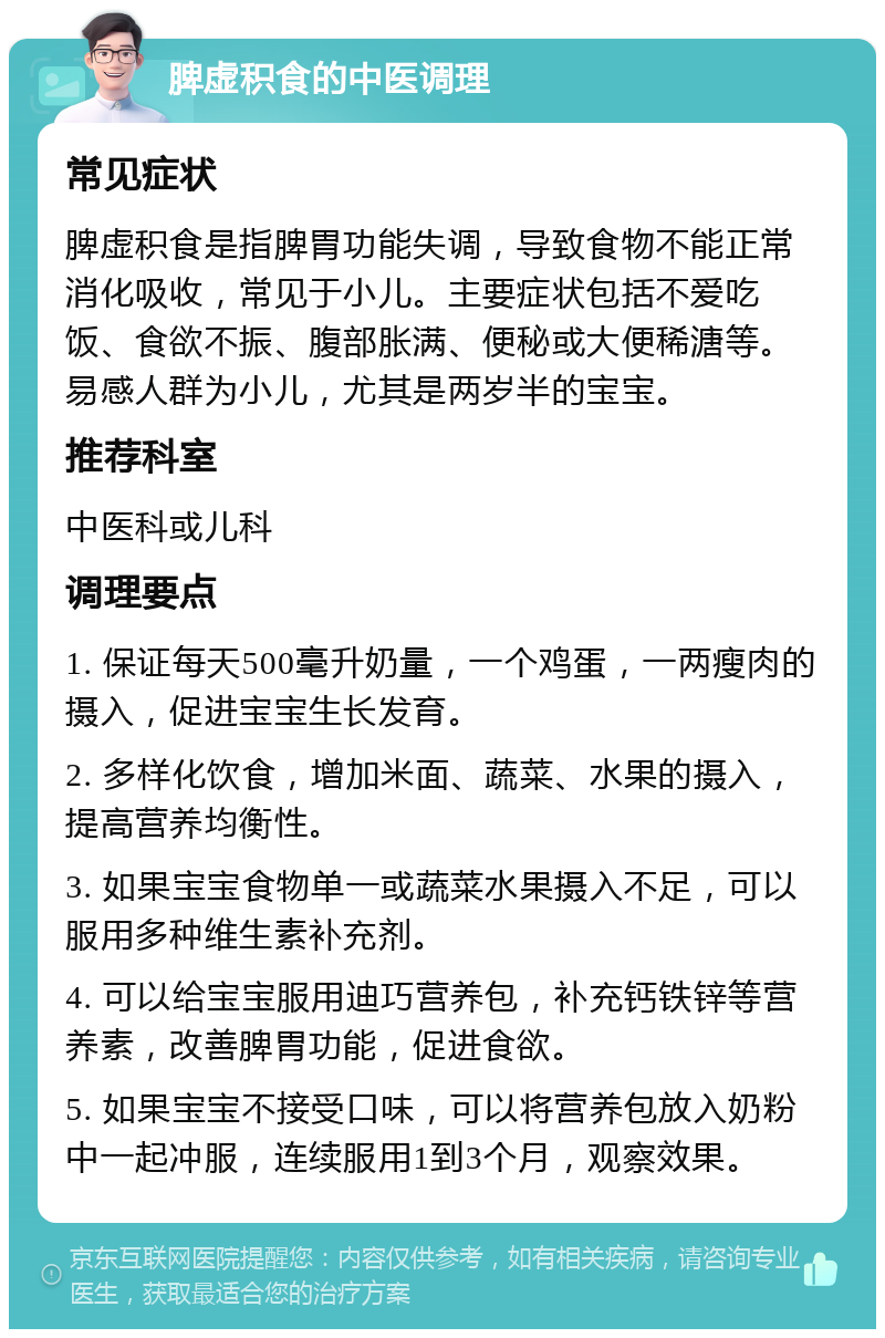 脾虚积食的中医调理 常见症状 脾虚积食是指脾胃功能失调，导致食物不能正常消化吸收，常见于小儿。主要症状包括不爱吃饭、食欲不振、腹部胀满、便秘或大便稀溏等。易感人群为小儿，尤其是两岁半的宝宝。 推荐科室 中医科或儿科 调理要点 1. 保证每天500毫升奶量，一个鸡蛋，一两瘦肉的摄入，促进宝宝生长发育。 2. 多样化饮食，增加米面、蔬菜、水果的摄入，提高营养均衡性。 3. 如果宝宝食物单一或蔬菜水果摄入不足，可以服用多种维生素补充剂。 4. 可以给宝宝服用迪巧营养包，补充钙铁锌等营养素，改善脾胃功能，促进食欲。 5. 如果宝宝不接受口味，可以将营养包放入奶粉中一起冲服，连续服用1到3个月，观察效果。
