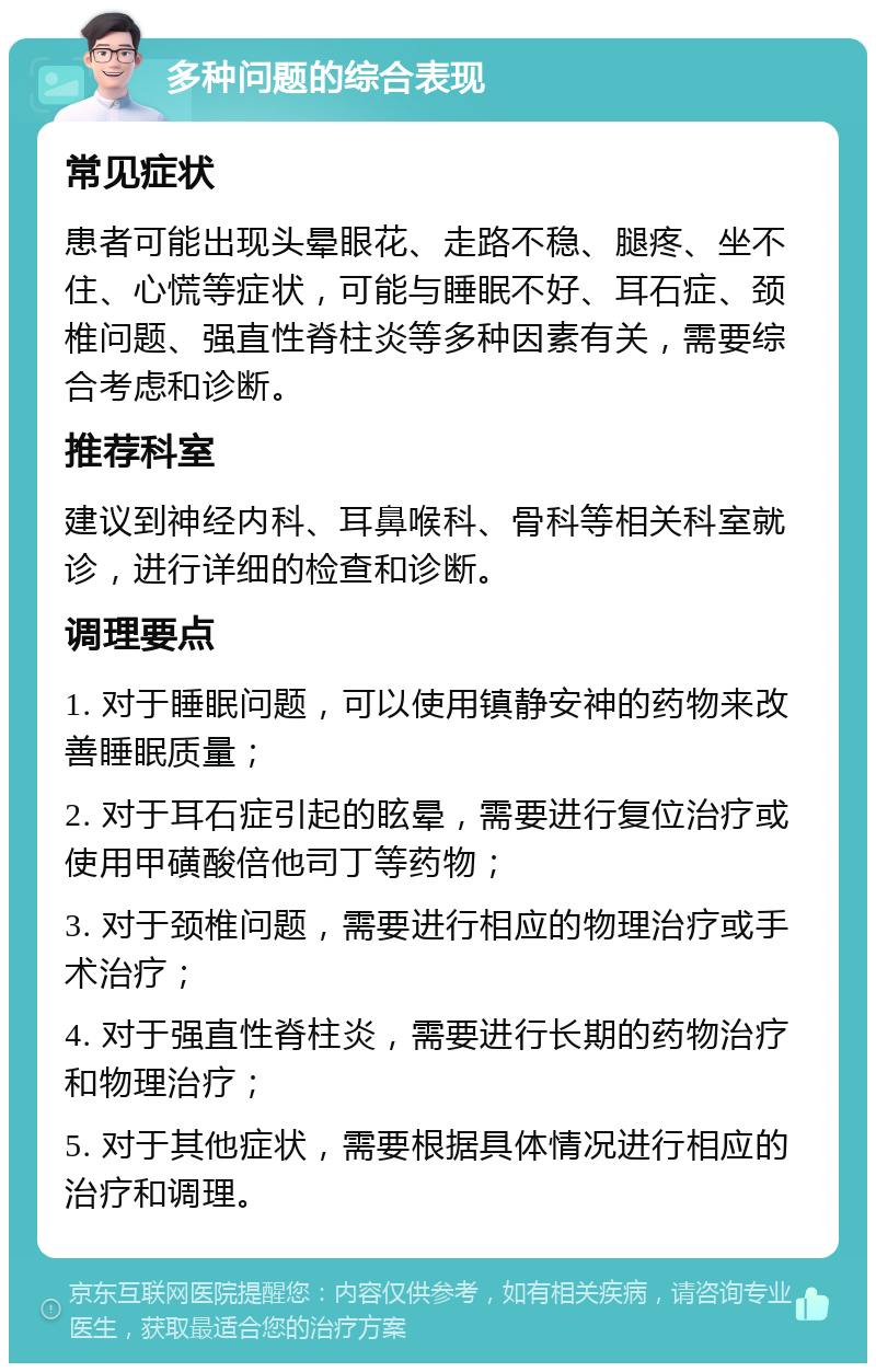 多种问题的综合表现 常见症状 患者可能出现头晕眼花、走路不稳、腿疼、坐不住、心慌等症状，可能与睡眠不好、耳石症、颈椎问题、强直性脊柱炎等多种因素有关，需要综合考虑和诊断。 推荐科室 建议到神经内科、耳鼻喉科、骨科等相关科室就诊，进行详细的检查和诊断。 调理要点 1. 对于睡眠问题，可以使用镇静安神的药物来改善睡眠质量； 2. 对于耳石症引起的眩晕，需要进行复位治疗或使用甲磺酸倍他司丁等药物； 3. 对于颈椎问题，需要进行相应的物理治疗或手术治疗； 4. 对于强直性脊柱炎，需要进行长期的药物治疗和物理治疗； 5. 对于其他症状，需要根据具体情况进行相应的治疗和调理。