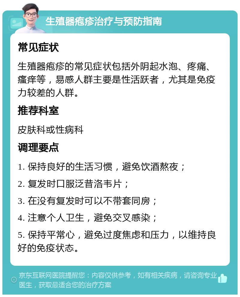 生殖器疱疹治疗与预防指南 常见症状 生殖器疱疹的常见症状包括外阴起水泡、疼痛、瘙痒等，易感人群主要是性活跃者，尤其是免疫力较差的人群。 推荐科室 皮肤科或性病科 调理要点 1. 保持良好的生活习惯，避免饮酒熬夜； 2. 复发时口服泛昔洛韦片； 3. 在没有复发时可以不带套同房； 4. 注意个人卫生，避免交叉感染； 5. 保持平常心，避免过度焦虑和压力，以维持良好的免疫状态。