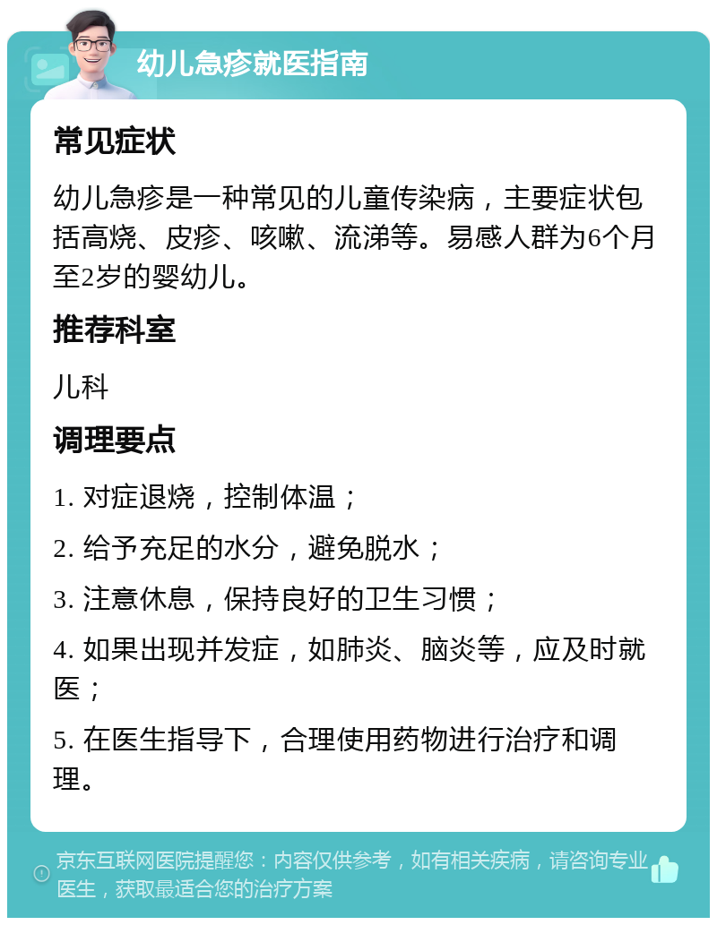 幼儿急疹就医指南 常见症状 幼儿急疹是一种常见的儿童传染病，主要症状包括高烧、皮疹、咳嗽、流涕等。易感人群为6个月至2岁的婴幼儿。 推荐科室 儿科 调理要点 1. 对症退烧，控制体温； 2. 给予充足的水分，避免脱水； 3. 注意休息，保持良好的卫生习惯； 4. 如果出现并发症，如肺炎、脑炎等，应及时就医； 5. 在医生指导下，合理使用药物进行治疗和调理。