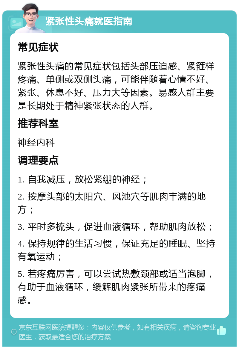 紧张性头痛就医指南 常见症状 紧张性头痛的常见症状包括头部压迫感、紧箍样疼痛、单侧或双侧头痛，可能伴随着心情不好、紧张、休息不好、压力大等因素。易感人群主要是长期处于精神紧张状态的人群。 推荐科室 神经内科 调理要点 1. 自我减压，放松紧绷的神经； 2. 按摩头部的太阳穴、风池穴等肌肉丰满的地方； 3. 平时多梳头，促进血液循环，帮助肌肉放松； 4. 保持规律的生活习惯，保证充足的睡眠、坚持有氧运动； 5. 若疼痛厉害，可以尝试热敷颈部或适当泡脚，有助于血液循环，缓解肌肉紧张所带来的疼痛感。