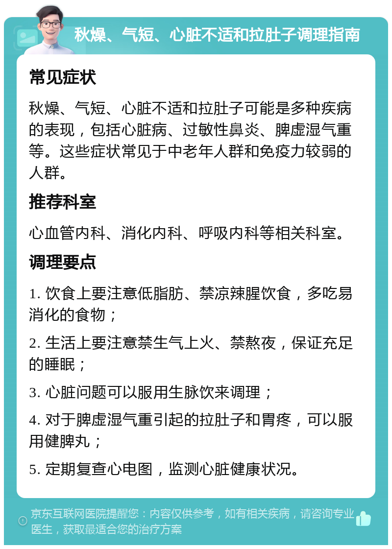 秋燥、气短、心脏不适和拉肚子调理指南 常见症状 秋燥、气短、心脏不适和拉肚子可能是多种疾病的表现，包括心脏病、过敏性鼻炎、脾虚湿气重等。这些症状常见于中老年人群和免疫力较弱的人群。 推荐科室 心血管内科、消化内科、呼吸内科等相关科室。 调理要点 1. 饮食上要注意低脂肪、禁凉辣腥饮食，多吃易消化的食物； 2. 生活上要注意禁生气上火、禁熬夜，保证充足的睡眠； 3. 心脏问题可以服用生脉饮来调理； 4. 对于脾虚湿气重引起的拉肚子和胃疼，可以服用健脾丸； 5. 定期复查心电图，监测心脏健康状况。