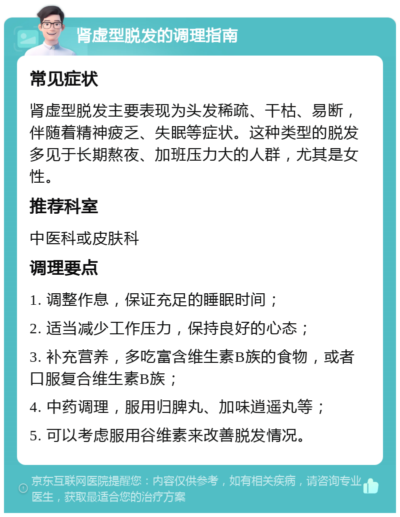 肾虚型脱发的调理指南 常见症状 肾虚型脱发主要表现为头发稀疏、干枯、易断，伴随着精神疲乏、失眠等症状。这种类型的脱发多见于长期熬夜、加班压力大的人群，尤其是女性。 推荐科室 中医科或皮肤科 调理要点 1. 调整作息，保证充足的睡眠时间； 2. 适当减少工作压力，保持良好的心态； 3. 补充营养，多吃富含维生素B族的食物，或者口服复合维生素B族； 4. 中药调理，服用归脾丸、加味逍遥丸等； 5. 可以考虑服用谷维素来改善脱发情况。