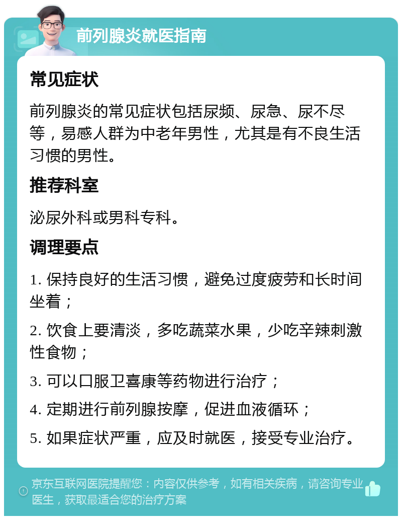 前列腺炎就医指南 常见症状 前列腺炎的常见症状包括尿频、尿急、尿不尽等，易感人群为中老年男性，尤其是有不良生活习惯的男性。 推荐科室 泌尿外科或男科专科。 调理要点 1. 保持良好的生活习惯，避免过度疲劳和长时间坐着； 2. 饮食上要清淡，多吃蔬菜水果，少吃辛辣刺激性食物； 3. 可以口服卫喜康等药物进行治疗； 4. 定期进行前列腺按摩，促进血液循环； 5. 如果症状严重，应及时就医，接受专业治疗。