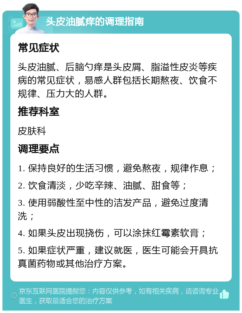 头皮油腻痒的调理指南 常见症状 头皮油腻、后脑勺痒是头皮屑、脂溢性皮炎等疾病的常见症状，易感人群包括长期熬夜、饮食不规律、压力大的人群。 推荐科室 皮肤科 调理要点 1. 保持良好的生活习惯，避免熬夜，规律作息； 2. 饮食清淡，少吃辛辣、油腻、甜食等； 3. 使用弱酸性至中性的洁发产品，避免过度清洗； 4. 如果头皮出现挠伤，可以涂抹红霉素软膏； 5. 如果症状严重，建议就医，医生可能会开具抗真菌药物或其他治疗方案。