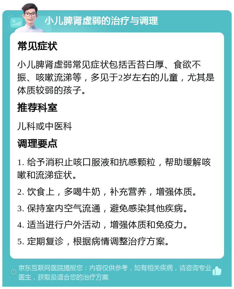 小儿脾肾虚弱的治疗与调理 常见症状 小儿脾肾虚弱常见症状包括舌苔白厚、食欲不振、咳嗽流涕等，多见于2岁左右的儿童，尤其是体质较弱的孩子。 推荐科室 儿科或中医科 调理要点 1. 给予消积止咳口服液和抗感颗粒，帮助缓解咳嗽和流涕症状。 2. 饮食上，多喝牛奶，补充营养，增强体质。 3. 保持室内空气流通，避免感染其他疾病。 4. 适当进行户外活动，增强体质和免疫力。 5. 定期复诊，根据病情调整治疗方案。