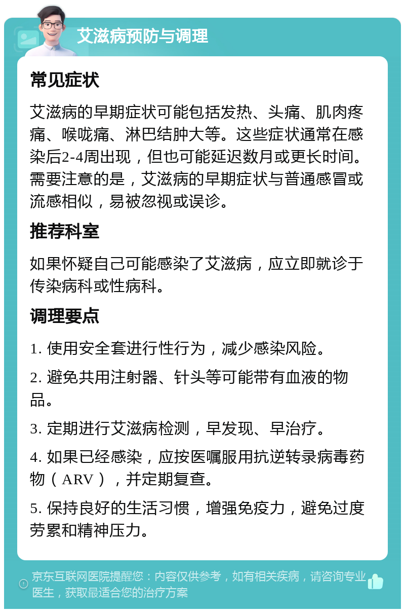 艾滋病预防与调理 常见症状 艾滋病的早期症状可能包括发热、头痛、肌肉疼痛、喉咙痛、淋巴结肿大等。这些症状通常在感染后2-4周出现，但也可能延迟数月或更长时间。需要注意的是，艾滋病的早期症状与普通感冒或流感相似，易被忽视或误诊。 推荐科室 如果怀疑自己可能感染了艾滋病，应立即就诊于传染病科或性病科。 调理要点 1. 使用安全套进行性行为，减少感染风险。 2. 避免共用注射器、针头等可能带有血液的物品。 3. 定期进行艾滋病检测，早发现、早治疗。 4. 如果已经感染，应按医嘱服用抗逆转录病毒药物（ARV），并定期复查。 5. 保持良好的生活习惯，增强免疫力，避免过度劳累和精神压力。