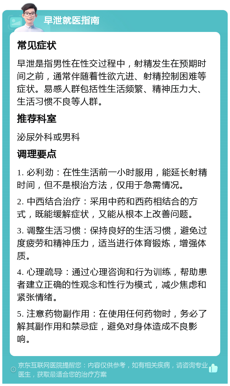 早泄就医指南 常见症状 早泄是指男性在性交过程中，射精发生在预期时间之前，通常伴随着性欲亢进、射精控制困难等症状。易感人群包括性生活频繁、精神压力大、生活习惯不良等人群。 推荐科室 泌尿外科或男科 调理要点 1. 必利劲：在性生活前一小时服用，能延长射精时间，但不是根治方法，仅用于急需情况。 2. 中西结合治疗：采用中药和西药相结合的方式，既能缓解症状，又能从根本上改善问题。 3. 调整生活习惯：保持良好的生活习惯，避免过度疲劳和精神压力，适当进行体育锻炼，增强体质。 4. 心理疏导：通过心理咨询和行为训练，帮助患者建立正确的性观念和性行为模式，减少焦虑和紧张情绪。 5. 注意药物副作用：在使用任何药物时，务必了解其副作用和禁忌症，避免对身体造成不良影响。