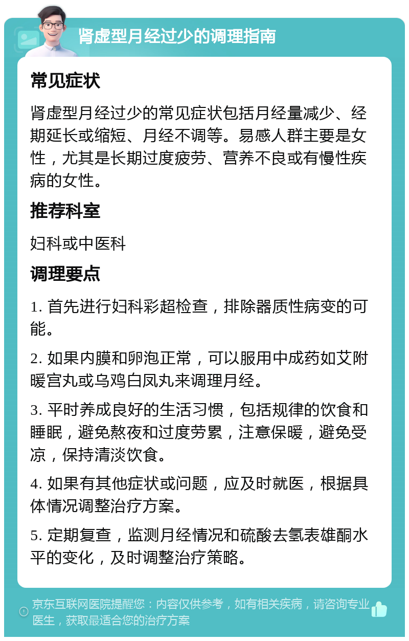 肾虚型月经过少的调理指南 常见症状 肾虚型月经过少的常见症状包括月经量减少、经期延长或缩短、月经不调等。易感人群主要是女性，尤其是长期过度疲劳、营养不良或有慢性疾病的女性。 推荐科室 妇科或中医科 调理要点 1. 首先进行妇科彩超检查，排除器质性病变的可能。 2. 如果内膜和卵泡正常，可以服用中成药如艾附暖宫丸或乌鸡白凤丸来调理月经。 3. 平时养成良好的生活习惯，包括规律的饮食和睡眠，避免熬夜和过度劳累，注意保暖，避免受凉，保持清淡饮食。 4. 如果有其他症状或问题，应及时就医，根据具体情况调整治疗方案。 5. 定期复查，监测月经情况和硫酸去氢表雄酮水平的变化，及时调整治疗策略。