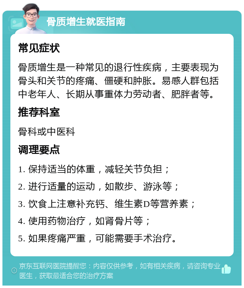 骨质增生就医指南 常见症状 骨质增生是一种常见的退行性疾病，主要表现为骨头和关节的疼痛、僵硬和肿胀。易感人群包括中老年人、长期从事重体力劳动者、肥胖者等。 推荐科室 骨科或中医科 调理要点 1. 保持适当的体重，减轻关节负担； 2. 进行适量的运动，如散步、游泳等； 3. 饮食上注意补充钙、维生素D等营养素； 4. 使用药物治疗，如肾骨片等； 5. 如果疼痛严重，可能需要手术治疗。