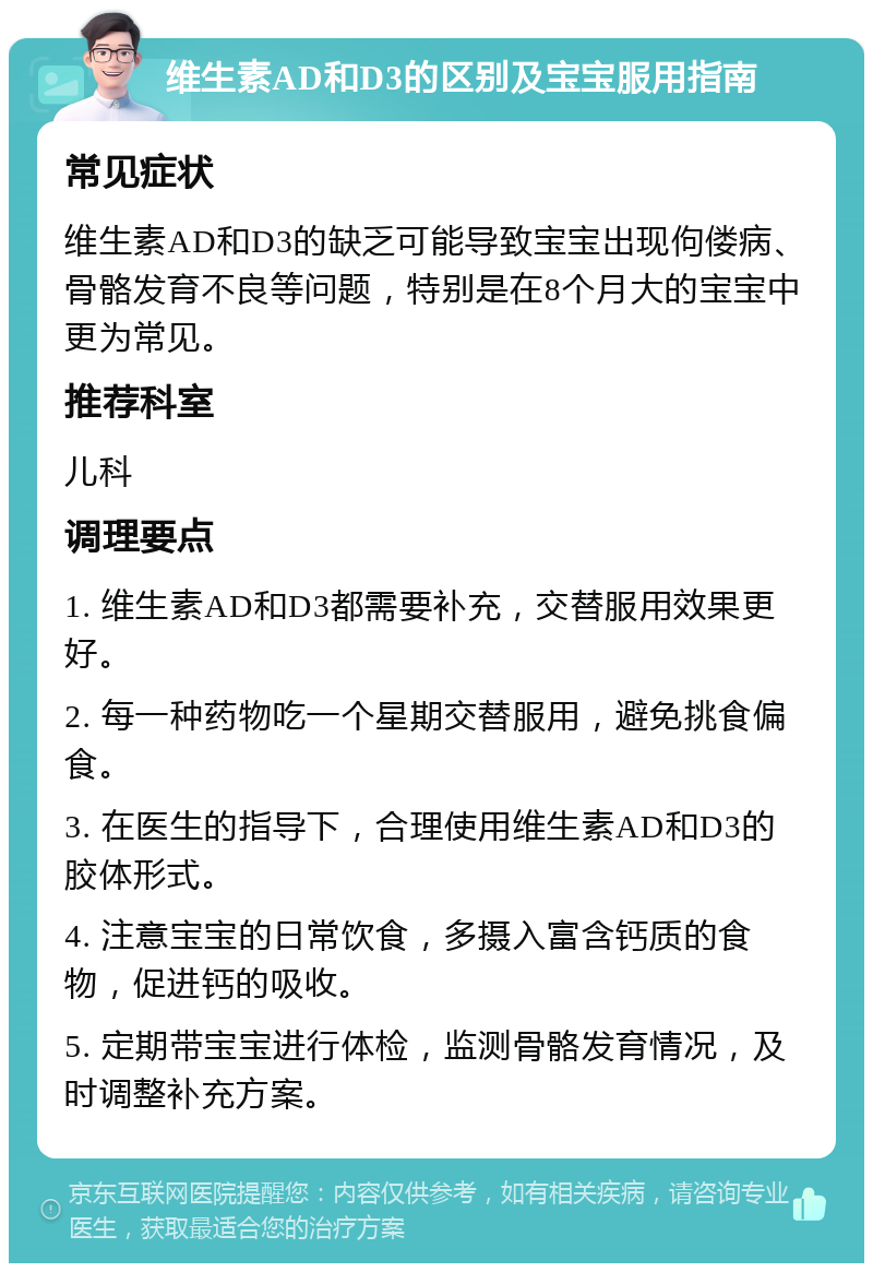 维生素AD和D3的区别及宝宝服用指南 常见症状 维生素AD和D3的缺乏可能导致宝宝出现佝偻病、骨骼发育不良等问题，特别是在8个月大的宝宝中更为常见。 推荐科室 儿科 调理要点 1. 维生素AD和D3都需要补充，交替服用效果更好。 2. 每一种药物吃一个星期交替服用，避免挑食偏食。 3. 在医生的指导下，合理使用维生素AD和D3的胶体形式。 4. 注意宝宝的日常饮食，多摄入富含钙质的食物，促进钙的吸收。 5. 定期带宝宝进行体检，监测骨骼发育情况，及时调整补充方案。