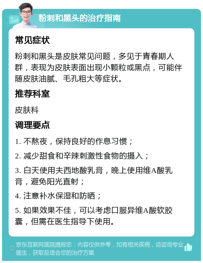 粉刺和黑头的治疗指南 常见症状 粉刺和黑头是皮肤常见问题，多见于青春期人群，表现为皮肤表面出现小颗粒或黑点，可能伴随皮肤油腻、毛孔粗大等症状。 推荐科室 皮肤科 调理要点 1. 不熬夜，保持良好的作息习惯； 2. 减少甜食和辛辣刺激性食物的摄入； 3. 白天使用夫西地酸乳膏，晚上使用维A酸乳膏，避免阳光直射； 4. 注意补水保湿和防晒； 5. 如果效果不佳，可以考虑口服异维A酸软胶囊，但需在医生指导下使用。