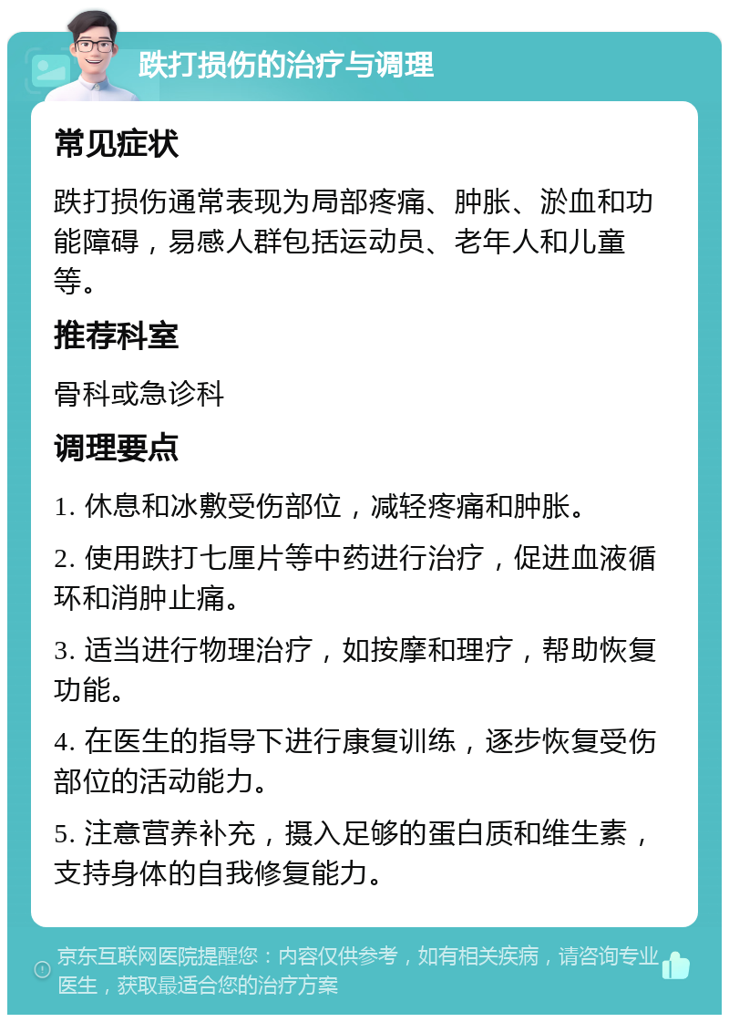 跌打损伤的治疗与调理 常见症状 跌打损伤通常表现为局部疼痛、肿胀、淤血和功能障碍，易感人群包括运动员、老年人和儿童等。 推荐科室 骨科或急诊科 调理要点 1. 休息和冰敷受伤部位，减轻疼痛和肿胀。 2. 使用跌打七厘片等中药进行治疗，促进血液循环和消肿止痛。 3. 适当进行物理治疗，如按摩和理疗，帮助恢复功能。 4. 在医生的指导下进行康复训练，逐步恢复受伤部位的活动能力。 5. 注意营养补充，摄入足够的蛋白质和维生素，支持身体的自我修复能力。