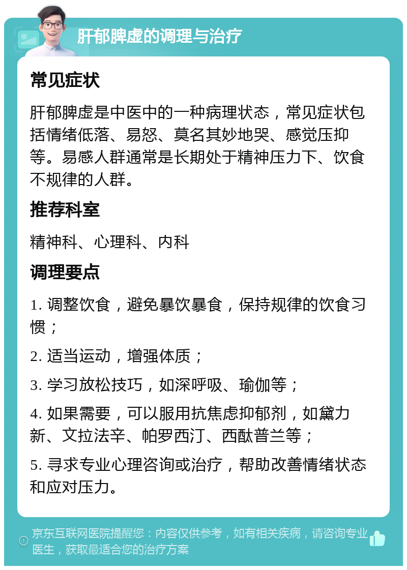 肝郁脾虚的调理与治疗 常见症状 肝郁脾虚是中医中的一种病理状态，常见症状包括情绪低落、易怒、莫名其妙地哭、感觉压抑等。易感人群通常是长期处于精神压力下、饮食不规律的人群。 推荐科室 精神科、心理科、内科 调理要点 1. 调整饮食，避免暴饮暴食，保持规律的饮食习惯； 2. 适当运动，增强体质； 3. 学习放松技巧，如深呼吸、瑜伽等； 4. 如果需要，可以服用抗焦虑抑郁剂，如黛力新、文拉法辛、帕罗西汀、西酞普兰等； 5. 寻求专业心理咨询或治疗，帮助改善情绪状态和应对压力。