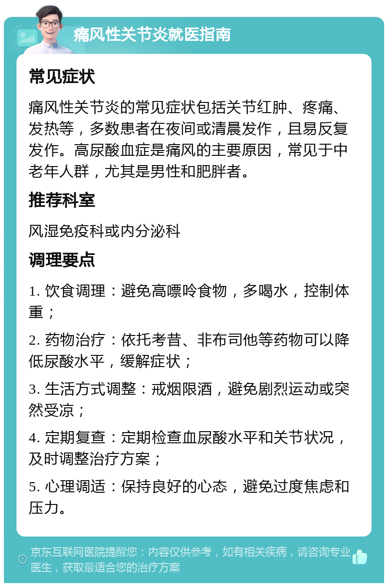 痛风性关节炎就医指南 常见症状 痛风性关节炎的常见症状包括关节红肿、疼痛、发热等，多数患者在夜间或清晨发作，且易反复发作。高尿酸血症是痛风的主要原因，常见于中老年人群，尤其是男性和肥胖者。 推荐科室 风湿免疫科或内分泌科 调理要点 1. 饮食调理：避免高嘌呤食物，多喝水，控制体重； 2. 药物治疗：依托考昔、非布司他等药物可以降低尿酸水平，缓解症状； 3. 生活方式调整：戒烟限酒，避免剧烈运动或突然受凉； 4. 定期复查：定期检查血尿酸水平和关节状况，及时调整治疗方案； 5. 心理调适：保持良好的心态，避免过度焦虑和压力。