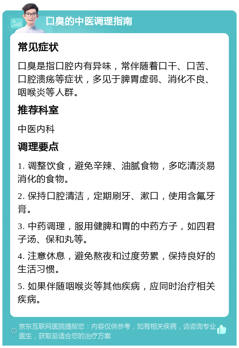 口臭的中医调理指南 常见症状 口臭是指口腔内有异味，常伴随着口干、口苦、口腔溃疡等症状，多见于脾胃虚弱、消化不良、咽喉炎等人群。 推荐科室 中医内科 调理要点 1. 调整饮食，避免辛辣、油腻食物，多吃清淡易消化的食物。 2. 保持口腔清洁，定期刷牙、漱口，使用含氟牙膏。 3. 中药调理，服用健脾和胃的中药方子，如四君子汤、保和丸等。 4. 注意休息，避免熬夜和过度劳累，保持良好的生活习惯。 5. 如果伴随咽喉炎等其他疾病，应同时治疗相关疾病。