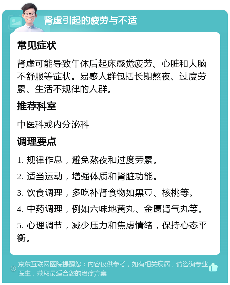 肾虚引起的疲劳与不适 常见症状 肾虚可能导致午休后起床感觉疲劳、心脏和大脑不舒服等症状。易感人群包括长期熬夜、过度劳累、生活不规律的人群。 推荐科室 中医科或内分泌科 调理要点 1. 规律作息，避免熬夜和过度劳累。 2. 适当运动，增强体质和肾脏功能。 3. 饮食调理，多吃补肾食物如黑豆、核桃等。 4. 中药调理，例如六味地黄丸、金匮肾气丸等。 5. 心理调节，减少压力和焦虑情绪，保持心态平衡。