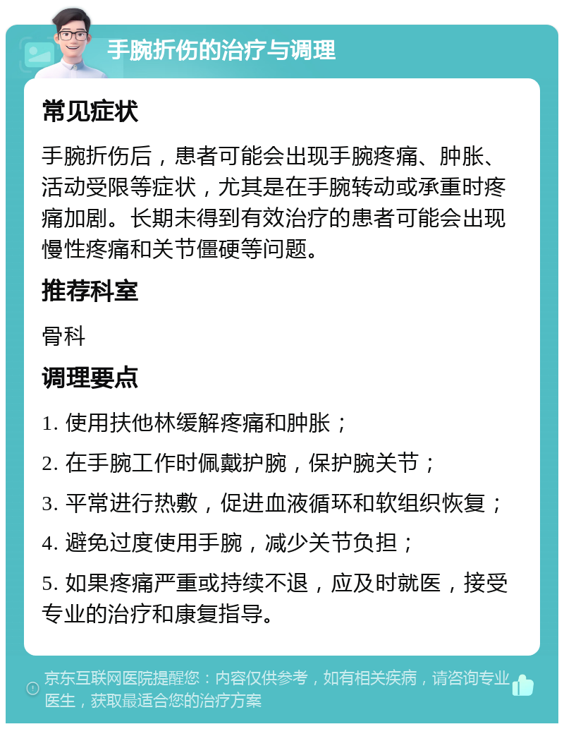 手腕折伤的治疗与调理 常见症状 手腕折伤后，患者可能会出现手腕疼痛、肿胀、活动受限等症状，尤其是在手腕转动或承重时疼痛加剧。长期未得到有效治疗的患者可能会出现慢性疼痛和关节僵硬等问题。 推荐科室 骨科 调理要点 1. 使用扶他林缓解疼痛和肿胀； 2. 在手腕工作时佩戴护腕，保护腕关节； 3. 平常进行热敷，促进血液循环和软组织恢复； 4. 避免过度使用手腕，减少关节负担； 5. 如果疼痛严重或持续不退，应及时就医，接受专业的治疗和康复指导。