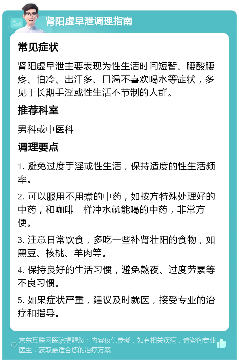 肾阳虚早泄调理指南 常见症状 肾阳虚早泄主要表现为性生活时间短暂、腰酸腰疼、怕冷、出汗多、口渴不喜欢喝水等症状，多见于长期手淫或性生活不节制的人群。 推荐科室 男科或中医科 调理要点 1. 避免过度手淫或性生活，保持适度的性生活频率。 2. 可以服用不用煮的中药，如按方特殊处理好的中药，和咖啡一样冲水就能喝的中药，非常方便。 3. 注意日常饮食，多吃一些补肾壮阳的食物，如黑豆、核桃、羊肉等。 4. 保持良好的生活习惯，避免熬夜、过度劳累等不良习惯。 5. 如果症状严重，建议及时就医，接受专业的治疗和指导。