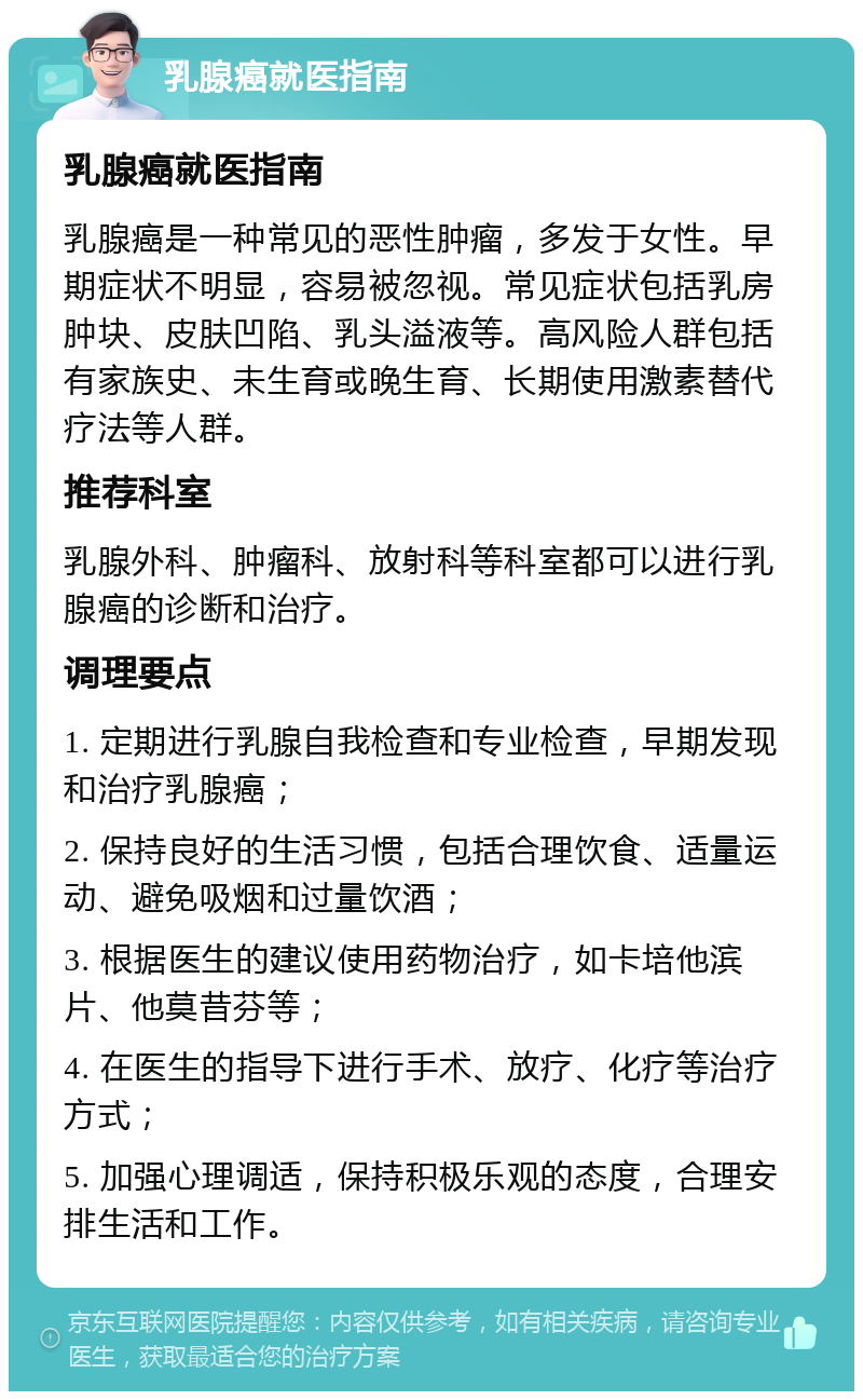 乳腺癌就医指南 乳腺癌就医指南 乳腺癌是一种常见的恶性肿瘤，多发于女性。早期症状不明显，容易被忽视。常见症状包括乳房肿块、皮肤凹陷、乳头溢液等。高风险人群包括有家族史、未生育或晚生育、长期使用激素替代疗法等人群。 推荐科室 乳腺外科、肿瘤科、放射科等科室都可以进行乳腺癌的诊断和治疗。 调理要点 1. 定期进行乳腺自我检查和专业检查，早期发现和治疗乳腺癌； 2. 保持良好的生活习惯，包括合理饮食、适量运动、避免吸烟和过量饮酒； 3. 根据医生的建议使用药物治疗，如卡培他滨片、他莫昔芬等； 4. 在医生的指导下进行手术、放疗、化疗等治疗方式； 5. 加强心理调适，保持积极乐观的态度，合理安排生活和工作。