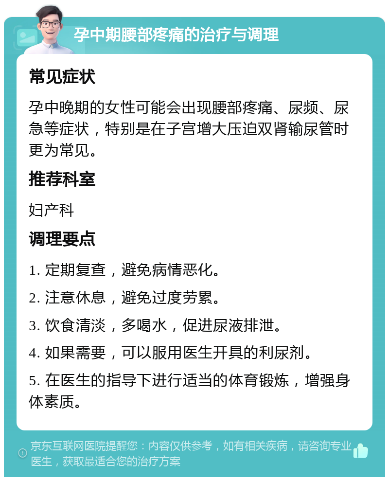 孕中期腰部疼痛的治疗与调理 常见症状 孕中晚期的女性可能会出现腰部疼痛、尿频、尿急等症状，特别是在子宫增大压迫双肾输尿管时更为常见。 推荐科室 妇产科 调理要点 1. 定期复查，避免病情恶化。 2. 注意休息，避免过度劳累。 3. 饮食清淡，多喝水，促进尿液排泄。 4. 如果需要，可以服用医生开具的利尿剂。 5. 在医生的指导下进行适当的体育锻炼，增强身体素质。