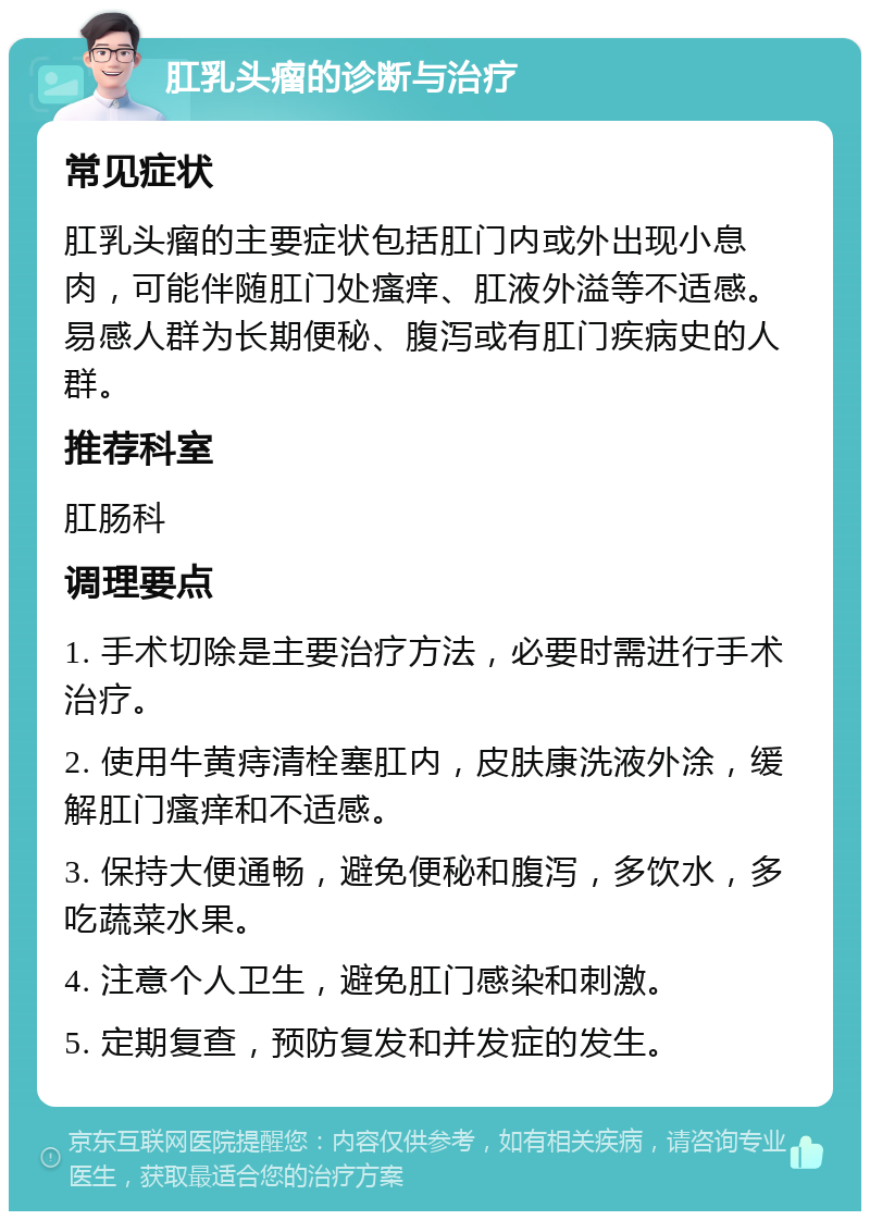 肛乳头瘤的诊断与治疗 常见症状 肛乳头瘤的主要症状包括肛门内或外出现小息肉，可能伴随肛门处瘙痒、肛液外溢等不适感。易感人群为长期便秘、腹泻或有肛门疾病史的人群。 推荐科室 肛肠科 调理要点 1. 手术切除是主要治疗方法，必要时需进行手术治疗。 2. 使用牛黄痔清栓塞肛内，皮肤康洗液外涂，缓解肛门瘙痒和不适感。 3. 保持大便通畅，避免便秘和腹泻，多饮水，多吃蔬菜水果。 4. 注意个人卫生，避免肛门感染和刺激。 5. 定期复查，预防复发和并发症的发生。