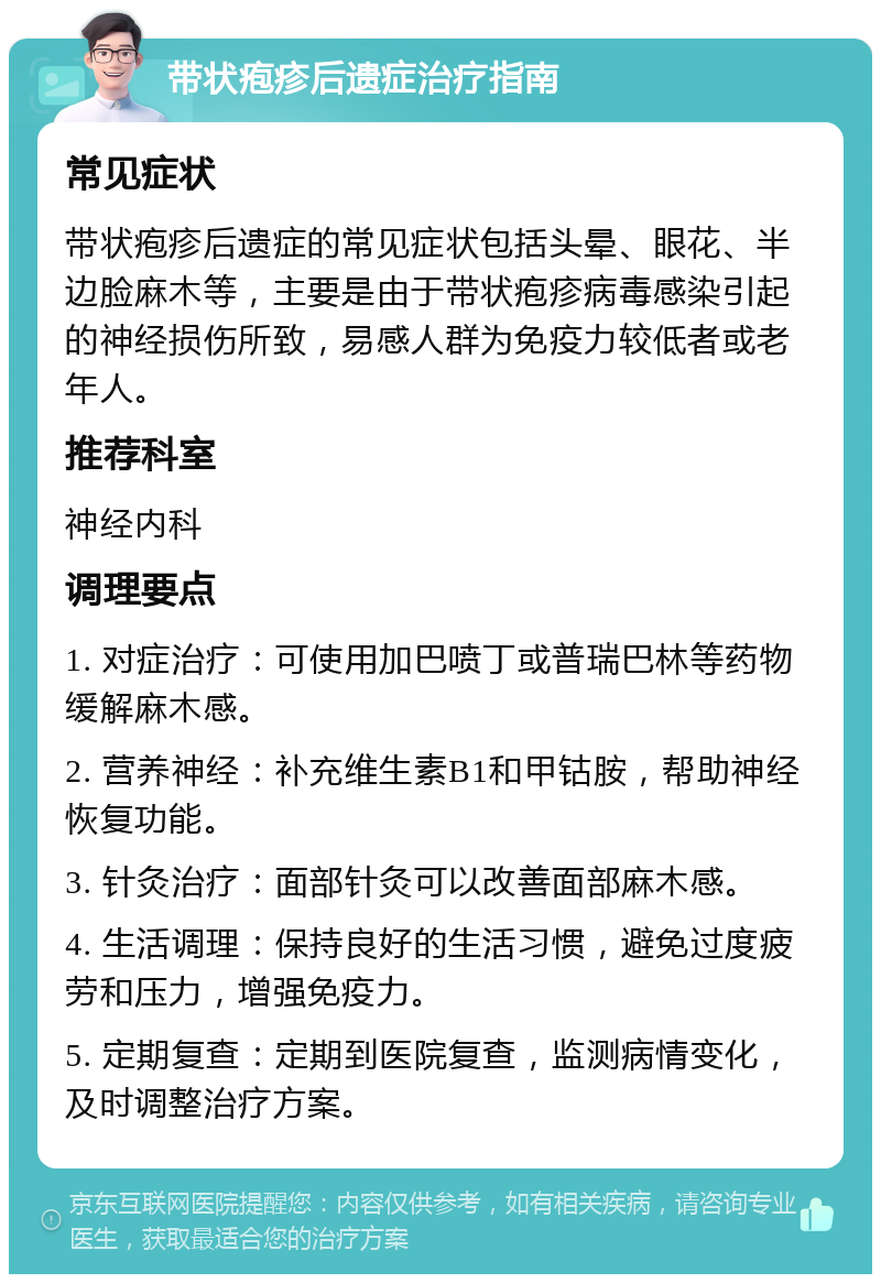 带状疱疹后遗症治疗指南 常见症状 带状疱疹后遗症的常见症状包括头晕、眼花、半边脸麻木等，主要是由于带状疱疹病毒感染引起的神经损伤所致，易感人群为免疫力较低者或老年人。 推荐科室 神经内科 调理要点 1. 对症治疗：可使用加巴喷丁或普瑞巴林等药物缓解麻木感。 2. 营养神经：补充维生素B1和甲钴胺，帮助神经恢复功能。 3. 针灸治疗：面部针灸可以改善面部麻木感。 4. 生活调理：保持良好的生活习惯，避免过度疲劳和压力，增强免疫力。 5. 定期复查：定期到医院复查，监测病情变化，及时调整治疗方案。