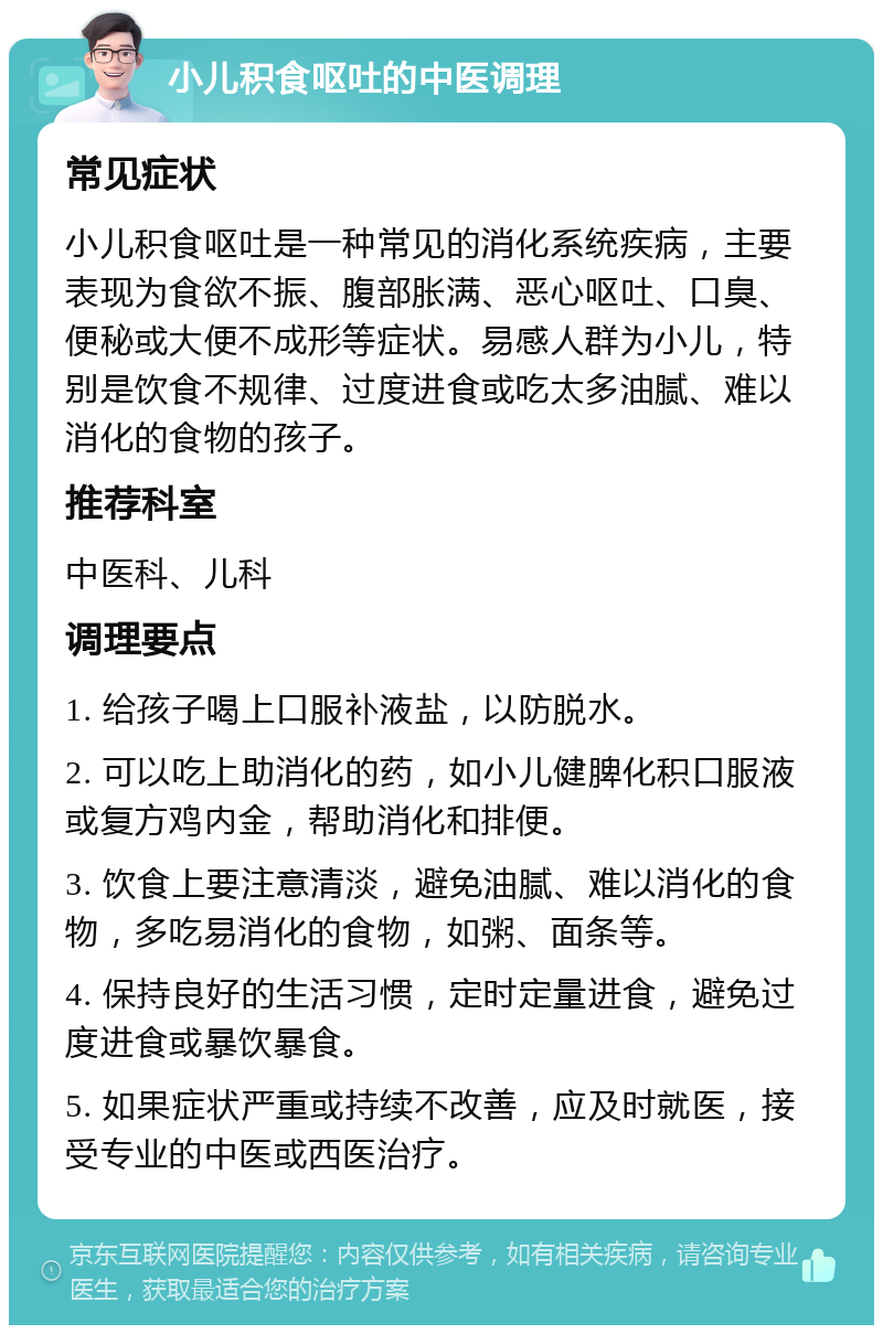 小儿积食呕吐的中医调理 常见症状 小儿积食呕吐是一种常见的消化系统疾病，主要表现为食欲不振、腹部胀满、恶心呕吐、口臭、便秘或大便不成形等症状。易感人群为小儿，特别是饮食不规律、过度进食或吃太多油腻、难以消化的食物的孩子。 推荐科室 中医科、儿科 调理要点 1. 给孩子喝上口服补液盐，以防脱水。 2. 可以吃上助消化的药，如小儿健脾化积口服液或复方鸡内金，帮助消化和排便。 3. 饮食上要注意清淡，避免油腻、难以消化的食物，多吃易消化的食物，如粥、面条等。 4. 保持良好的生活习惯，定时定量进食，避免过度进食或暴饮暴食。 5. 如果症状严重或持续不改善，应及时就医，接受专业的中医或西医治疗。