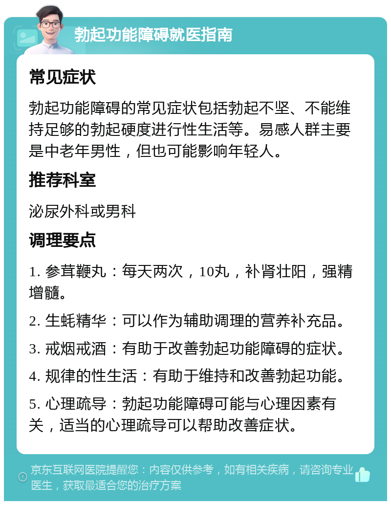 勃起功能障碍就医指南 常见症状 勃起功能障碍的常见症状包括勃起不坚、不能维持足够的勃起硬度进行性生活等。易感人群主要是中老年男性，但也可能影响年轻人。 推荐科室 泌尿外科或男科 调理要点 1. 参茸鞭丸：每天两次，10丸，补肾壮阳，强精增髓。 2. 生蚝精华：可以作为辅助调理的营养补充品。 3. 戒烟戒酒：有助于改善勃起功能障碍的症状。 4. 规律的性生活：有助于维持和改善勃起功能。 5. 心理疏导：勃起功能障碍可能与心理因素有关，适当的心理疏导可以帮助改善症状。