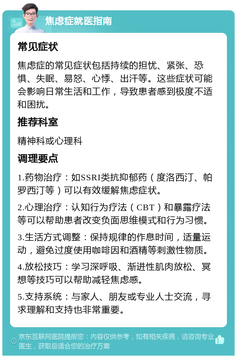 焦虑症就医指南 常见症状 焦虑症的常见症状包括持续的担忧、紧张、恐惧、失眠、易怒、心悸、出汗等。这些症状可能会影响日常生活和工作，导致患者感到极度不适和困扰。 推荐科室 精神科或心理科 调理要点 1.药物治疗：如SSRI类抗抑郁药（度洛西汀、帕罗西汀等）可以有效缓解焦虑症状。 2.心理治疗：认知行为疗法（CBT）和暴露疗法等可以帮助患者改变负面思维模式和行为习惯。 3.生活方式调整：保持规律的作息时间，适量运动，避免过度使用咖啡因和酒精等刺激性物质。 4.放松技巧：学习深呼吸、渐进性肌肉放松、冥想等技巧可以帮助减轻焦虑感。 5.支持系统：与家人、朋友或专业人士交流，寻求理解和支持也非常重要。