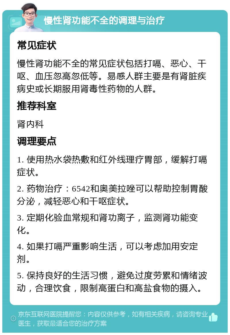 慢性肾功能不全的调理与治疗 常见症状 慢性肾功能不全的常见症状包括打嗝、恶心、干呕、血压忽高忽低等。易感人群主要是有肾脏疾病史或长期服用肾毒性药物的人群。 推荐科室 肾内科 调理要点 1. 使用热水袋热敷和红外线理疗胃部，缓解打嗝症状。 2. 药物治疗：6542和奥美拉唑可以帮助控制胃酸分泌，减轻恶心和干呕症状。 3. 定期化验血常规和肾功离子，监测肾功能变化。 4. 如果打嗝严重影响生活，可以考虑加用安定剂。 5. 保持良好的生活习惯，避免过度劳累和情绪波动，合理饮食，限制高蛋白和高盐食物的摄入。