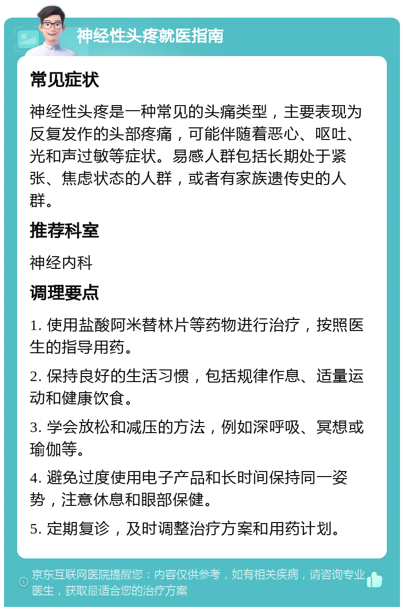 神经性头疼就医指南 常见症状 神经性头疼是一种常见的头痛类型，主要表现为反复发作的头部疼痛，可能伴随着恶心、呕吐、光和声过敏等症状。易感人群包括长期处于紧张、焦虑状态的人群，或者有家族遗传史的人群。 推荐科室 神经内科 调理要点 1. 使用盐酸阿米替林片等药物进行治疗，按照医生的指导用药。 2. 保持良好的生活习惯，包括规律作息、适量运动和健康饮食。 3. 学会放松和减压的方法，例如深呼吸、冥想或瑜伽等。 4. 避免过度使用电子产品和长时间保持同一姿势，注意休息和眼部保健。 5. 定期复诊，及时调整治疗方案和用药计划。