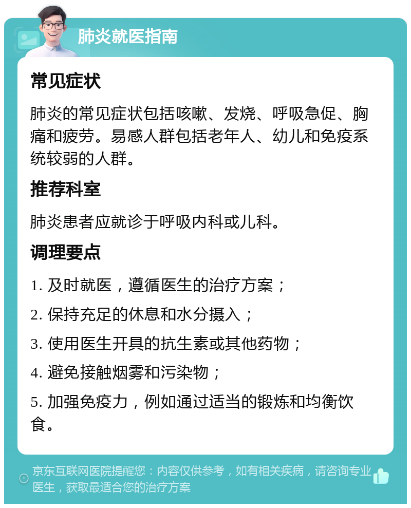 肺炎就医指南 常见症状 肺炎的常见症状包括咳嗽、发烧、呼吸急促、胸痛和疲劳。易感人群包括老年人、幼儿和免疫系统较弱的人群。 推荐科室 肺炎患者应就诊于呼吸内科或儿科。 调理要点 1. 及时就医，遵循医生的治疗方案； 2. 保持充足的休息和水分摄入； 3. 使用医生开具的抗生素或其他药物； 4. 避免接触烟雾和污染物； 5. 加强免疫力，例如通过适当的锻炼和均衡饮食。