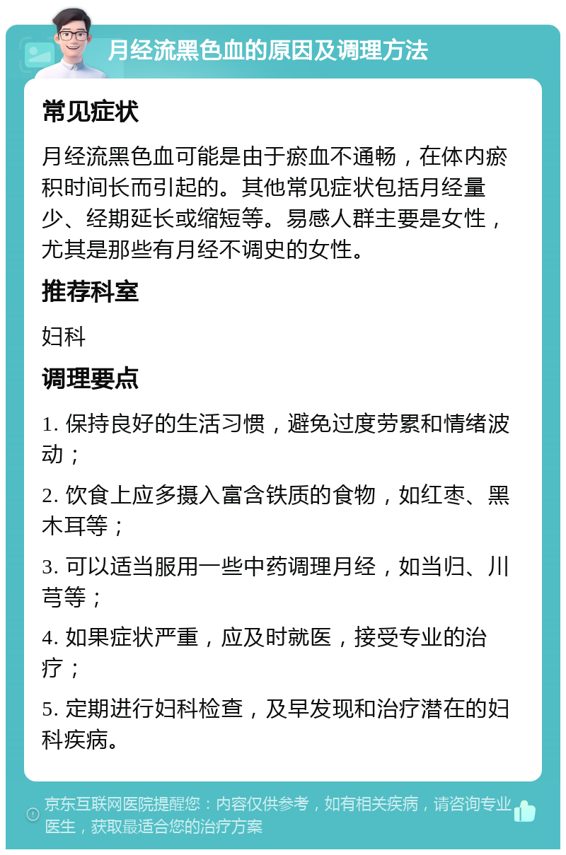 月经流黑色血的原因及调理方法 常见症状 月经流黑色血可能是由于瘀血不通畅，在体内瘀积时间长而引起的。其他常见症状包括月经量少、经期延长或缩短等。易感人群主要是女性，尤其是那些有月经不调史的女性。 推荐科室 妇科 调理要点 1. 保持良好的生活习惯，避免过度劳累和情绪波动； 2. 饮食上应多摄入富含铁质的食物，如红枣、黑木耳等； 3. 可以适当服用一些中药调理月经，如当归、川芎等； 4. 如果症状严重，应及时就医，接受专业的治疗； 5. 定期进行妇科检查，及早发现和治疗潜在的妇科疾病。