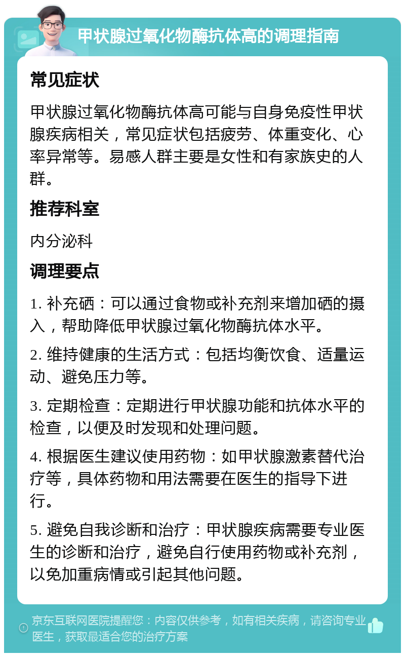 甲状腺过氧化物酶抗体高的调理指南 常见症状 甲状腺过氧化物酶抗体高可能与自身免疫性甲状腺疾病相关，常见症状包括疲劳、体重变化、心率异常等。易感人群主要是女性和有家族史的人群。 推荐科室 内分泌科 调理要点 1. 补充硒：可以通过食物或补充剂来增加硒的摄入，帮助降低甲状腺过氧化物酶抗体水平。 2. 维持健康的生活方式：包括均衡饮食、适量运动、避免压力等。 3. 定期检查：定期进行甲状腺功能和抗体水平的检查，以便及时发现和处理问题。 4. 根据医生建议使用药物：如甲状腺激素替代治疗等，具体药物和用法需要在医生的指导下进行。 5. 避免自我诊断和治疗：甲状腺疾病需要专业医生的诊断和治疗，避免自行使用药物或补充剂，以免加重病情或引起其他问题。