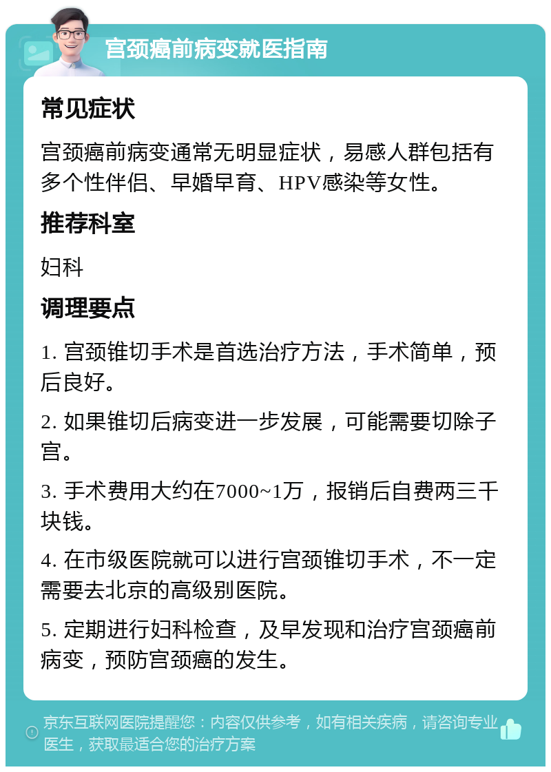 宫颈癌前病变就医指南 常见症状 宫颈癌前病变通常无明显症状，易感人群包括有多个性伴侣、早婚早育、HPV感染等女性。 推荐科室 妇科 调理要点 1. 宫颈锥切手术是首选治疗方法，手术简单，预后良好。 2. 如果锥切后病变进一步发展，可能需要切除子宫。 3. 手术费用大约在7000~1万，报销后自费两三千块钱。 4. 在市级医院就可以进行宫颈锥切手术，不一定需要去北京的高级别医院。 5. 定期进行妇科检查，及早发现和治疗宫颈癌前病变，预防宫颈癌的发生。