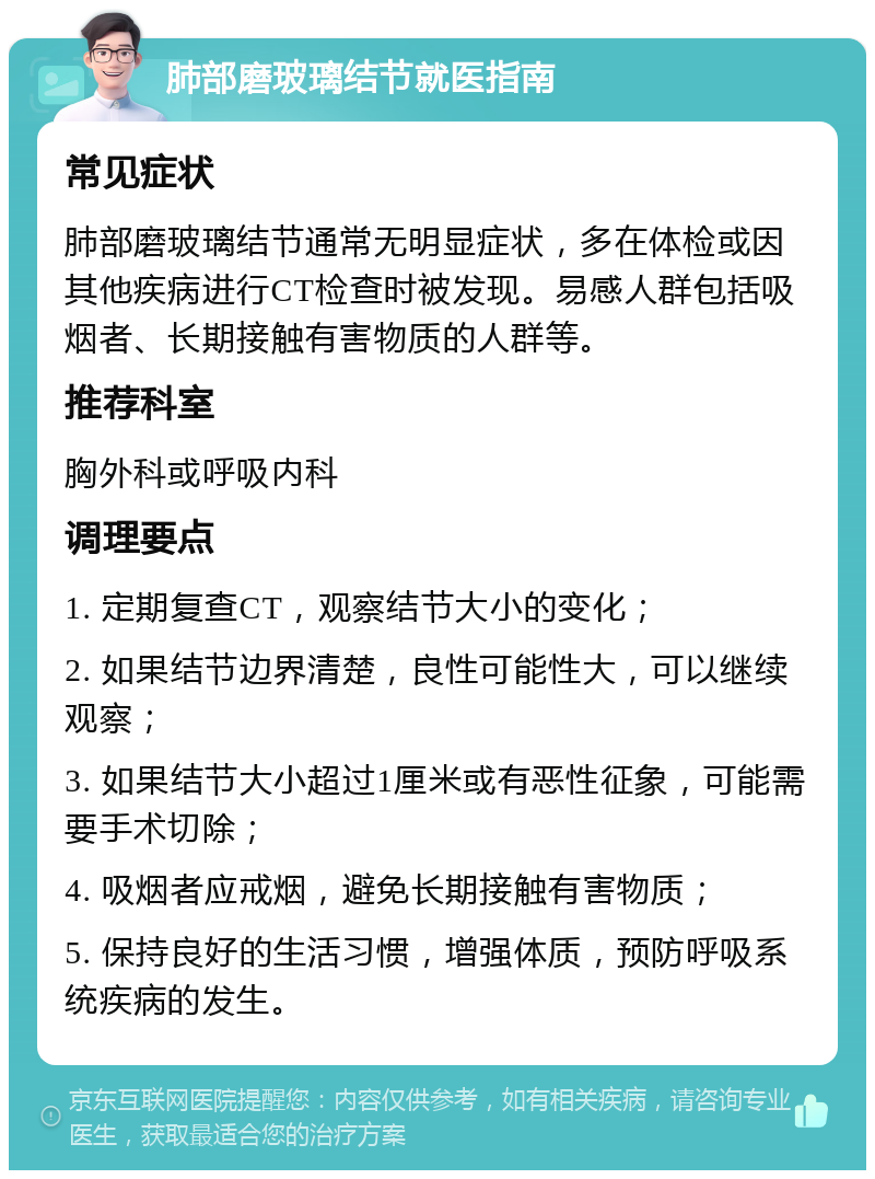 肺部磨玻璃结节就医指南 常见症状 肺部磨玻璃结节通常无明显症状，多在体检或因其他疾病进行CT检查时被发现。易感人群包括吸烟者、长期接触有害物质的人群等。 推荐科室 胸外科或呼吸内科 调理要点 1. 定期复查CT，观察结节大小的变化； 2. 如果结节边界清楚，良性可能性大，可以继续观察； 3. 如果结节大小超过1厘米或有恶性征象，可能需要手术切除； 4. 吸烟者应戒烟，避免长期接触有害物质； 5. 保持良好的生活习惯，增强体质，预防呼吸系统疾病的发生。